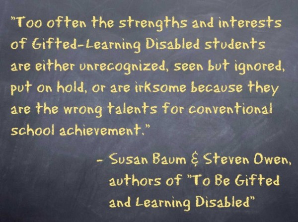 TwiceExceptionalQuote “Too often the strengths and interests of Gifted-Learning Disabled students are either unrecognized, seen but ignored, put on hold, or are irksome because they are the wrong talents for conventional school achievement.” − Susan Baum and Steven Owen