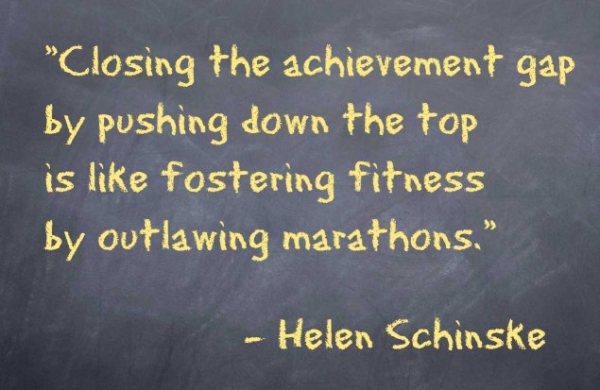 Closing the achievement gap by pushing down the top is like fostering fitness by outlawing marathons. – Helen Schinske