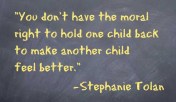 You don’t have the moral right to hold one child back to make another child feel better. – Stephanie Tolan